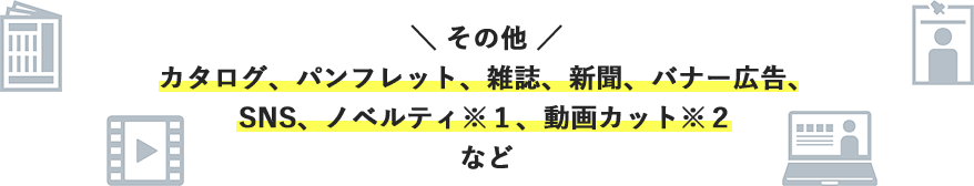 ＼その他／カタログ、パンフレット、雑誌、新聞、バナー広告、SNS、ノベルティ※1、動画カット※2など